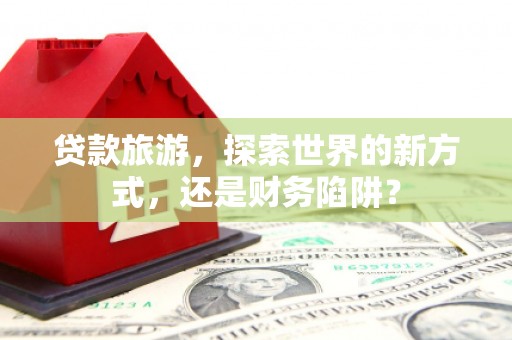 宜秀贷款旅游，探索世界的新方式，还是财务陷阱？