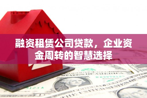 漳平融资租赁公司贷款，企业资金周转的智慧选择
